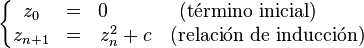 \left \{ \begin{matrix} z_0 & = & 0 \qquad \ & \mbox{(término inicial)} \qquad \\ z_{n+1} & = & z_n^2 + c & \mbox{(relación de inducción)} \end{matrix} \right.